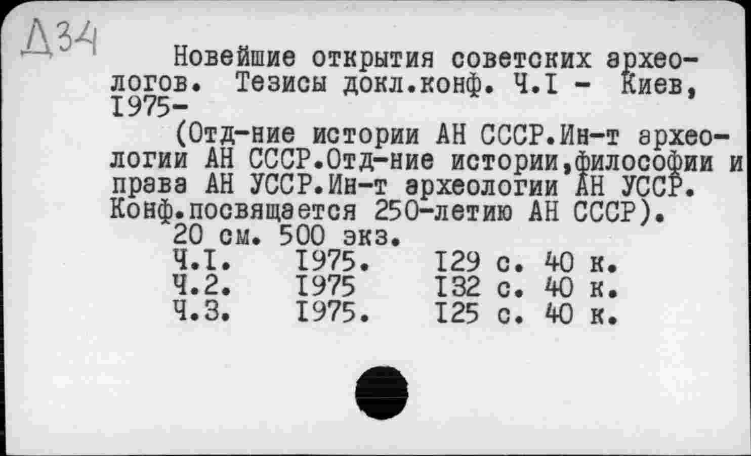 ﻿Новейшие открытия советских археологов. Тезисы докл.конф. Ч.І - киев, 1975-
(Отд-ние истории АН СССР.Ин-т архео логии АН СССР.Отд-ние истории,философии права АН УССР.Ин-т археологии АН УССР. Конф.посвящается 250-летию АН СССР).
20 см. 500 экз.
4.1.	1975.	129	с.	40	к.
4.2.	1975	132	с.	40	к.
4.3.	1975.	125	с.	40	к.